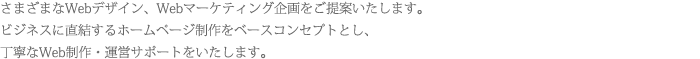 さまざまなWebデザイン、Webマーケティング企画をご提案いたします。ビジネスに直結するホームページ制作をベースコンセプトとし、丁寧なWeb制作・運営サポートをいたします。 さまざまなWebデザイン、Webマーケティング企画をご提案いたします。ビジネスに直結するホームページ制作をベースコンセプトとし、丁寧なWeb制作・運営サポートをいたします。