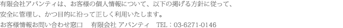 有限会社アバンティは、お客様の個人情報について、以下の掲げる方針に従って、
安全に管理し、かつ目的に沿って正しく利用いたします。
